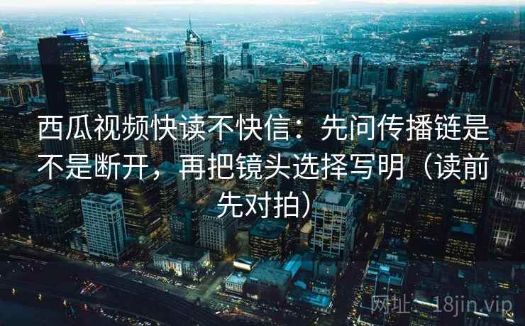 西瓜视频快读不快信:先问传播链是不是断开,再把镜头选择写明(读前先对拍) 西瓜视频快读不快信:先问传播链是不是断开,再把镜头选择写明(读前先对拍)