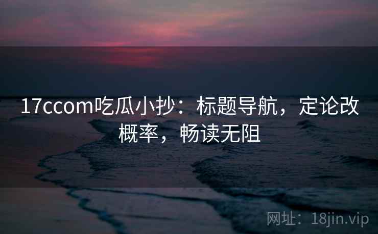 17ccom吃瓜小抄：标题导航，定论改概率，畅读无阻