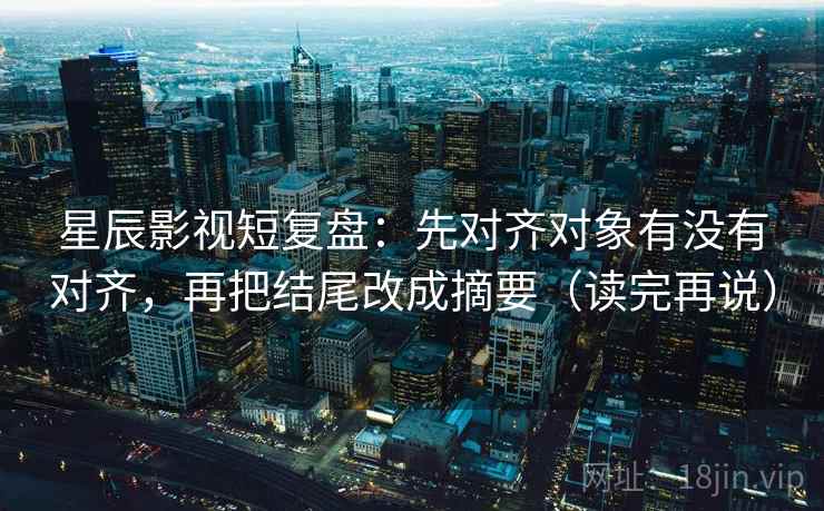 星辰影视短复盘：先对齐对象有没有对齐，再把结尾改成摘要（读完再说）