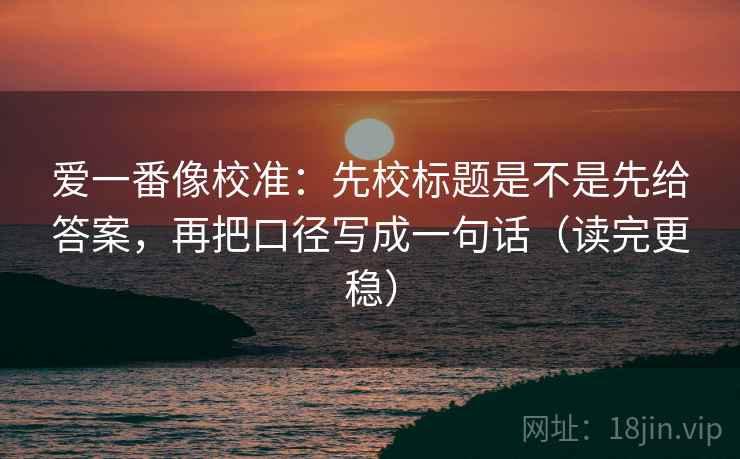 爱一番像校准：先校标题是不是先给答案，再把口径写成一句话（读完更稳）