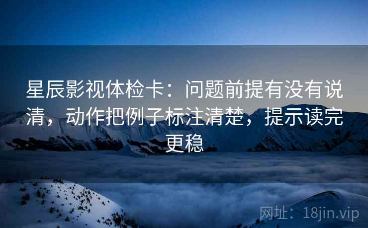 星辰影视体检卡：问题前提有没有说清，动作把例子标注清楚，提示读完更稳