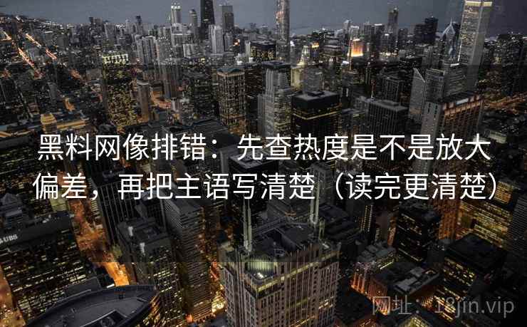 黑料网像排错：先查热度是不是放大偏差，再把主语写清楚（读完更清楚）