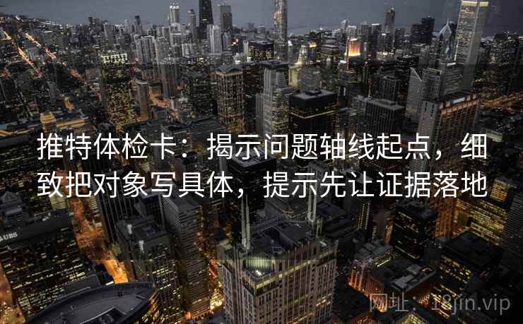 推特体检卡：揭示问题轴线起点，细致把对象写具体，提示先让证据落地