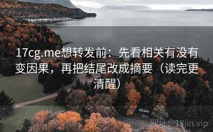 17cg.me想转发前：先看相关有没有变因果，再把结尾改成摘要（读完更清醒）