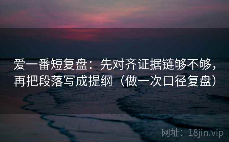 爱一番短复盘：先对齐证据链够不够，再把段落写成提纲（做一次口径复盘）