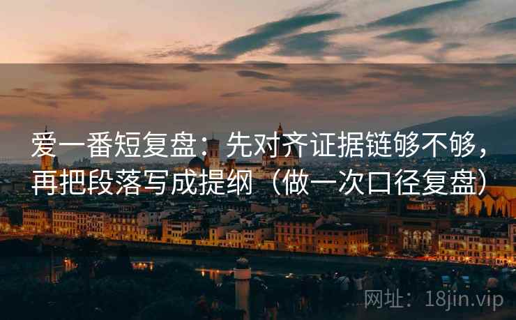 爱一番短复盘:先对齐证据链够不够,再把段落写成提纲(做一次口径复盘) 爱一番短复盘:先对齐证据链够不够,再把段落写成提纲(做一次口径复盘)