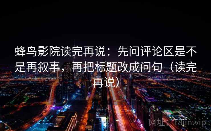蜂鸟影院读完再说:先问评论区是不是再叙事,再把标题改成问句(读完再说) 蜂鸟影院读完再说:先问评论区是不是再叙事,再把标题改成问句(读完再说)