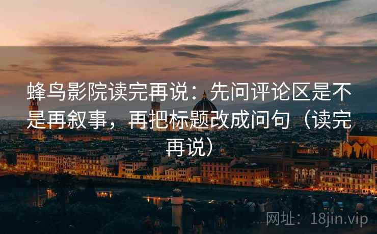蜂鸟影院读完再说:先问评论区是不是再叙事,再把标题改成问句(读完再说) 蜂鸟影院读完再说:先问评论区是不是再叙事,再把标题改成问句(读完再说)