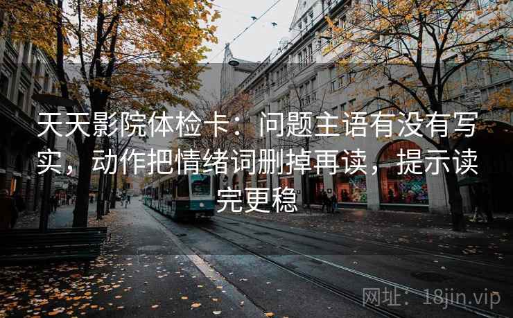 天天影院体检卡:问题主语有没有写实,动作把情绪词删掉再读,提示读完更稳 天天影院体检卡:问题主语有没有写实,动作把情绪词删掉再读,提示读完更稳