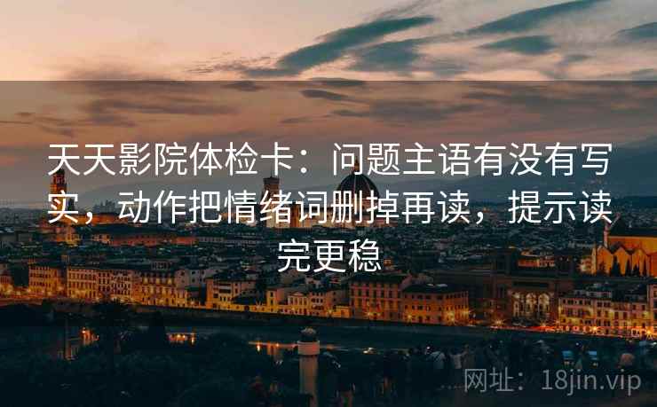 天天影院体检卡：问题主语有没有写实，动作把情绪词删掉再读，提示读完更稳