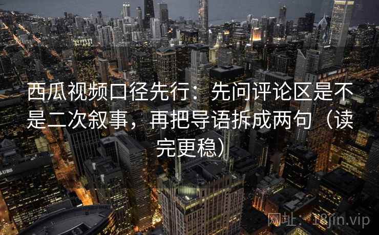 西瓜视频口径先行:先问评论区是不是二次叙事,再把导语拆成两句(读完更稳) 西瓜视频口径先行:先问评论区是不是二次叙事,再把导语拆成两句(读完更稳)