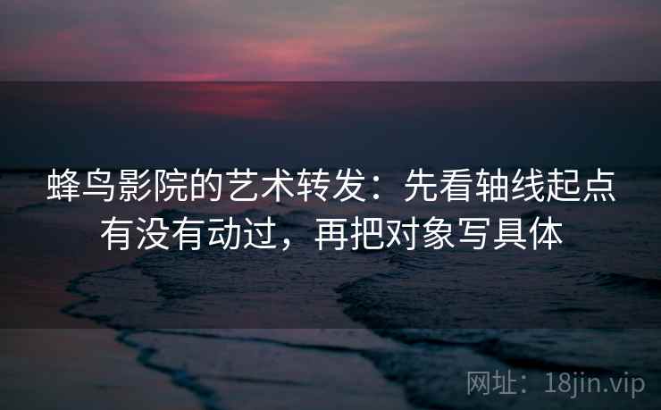 蜂鸟影院的艺术转发：先看轴线起点有没有动过，再把对象写具体