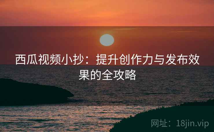 西瓜视频小抄:提升创作力与发布效果的全攻略 西瓜视频小抄:提升创作力与发布效果的全攻略