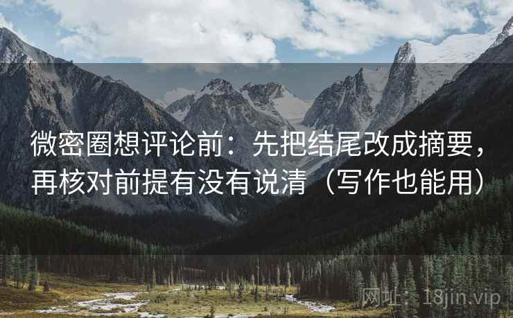 微密圈想评论前：先把结尾改成摘要，再核对前提有没有说清（写作也能用）