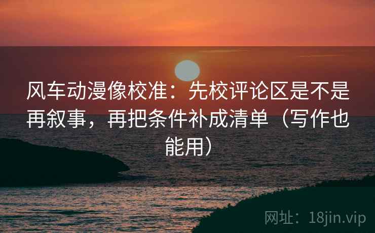 风车动漫像校准:先校评论区是不是再叙事,再把条件补成清单(写作也能用) 风车动漫像校准:先校评论区是不是再叙事,再把条件补成清单(写作也能用)