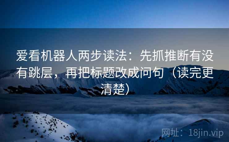 爱看机器人两步读法:先抓推断有没有跳层,再把标题改成问句(读完更清楚) 爱看机器人两步读法:先抓推断有没有跳层,再把标题改成问句(读完更清楚)