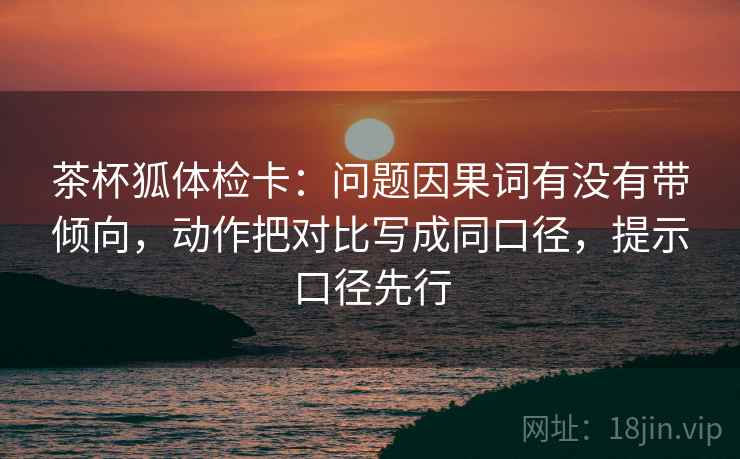 茶杯狐体检卡：问题因果词有没有带倾向，动作把对比写成同口径，提示口径先行