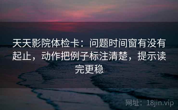 天天影院体检卡:问题时间窗有没有起止,动作把例子标注清楚,提示读完更稳