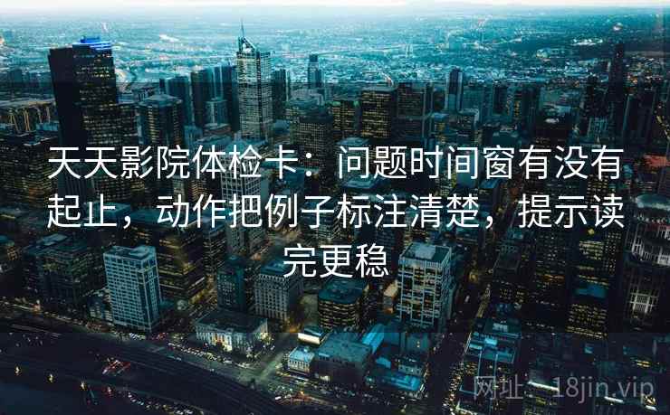 天天影院体检卡：问题时间窗有没有起止，动作把例子标注清楚，提示读完更稳