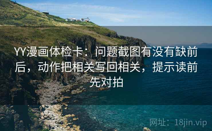YY漫画体检卡：问题截图有没有缺前后，动作把相关写回相关，提示读前先对拍