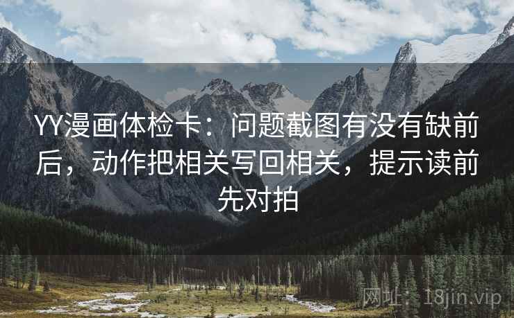 YY漫画体检卡：问题截图有没有缺前后，动作把相关写回相关，提示读前先对拍
