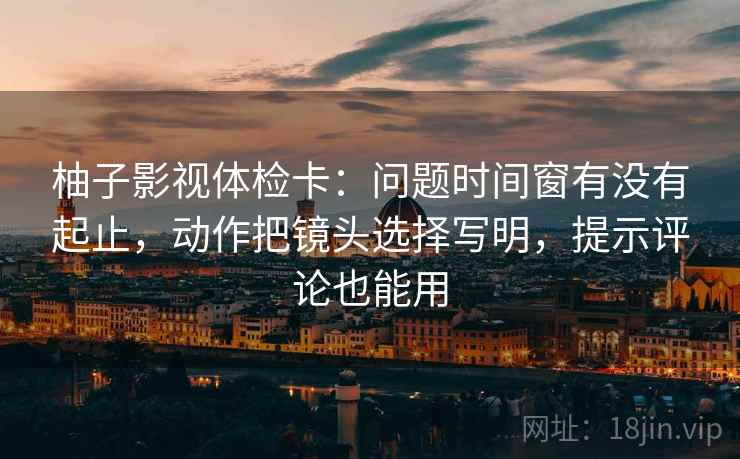 柚子影视体检卡：问题时间窗有没有起止，动作把镜头选择写明，提示评论也能用