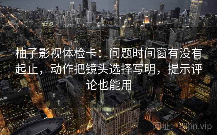 柚子影视体检卡：问题时间窗有没有起止，动作把镜头选择写明，提示评论也能用