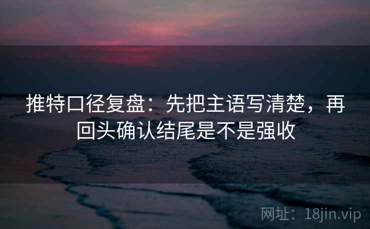 推特口径复盘：先把主语写清楚，再回头确认结尾是不是强收