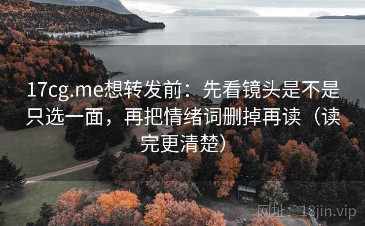 17cg.me想转发前：先看镜头是不是只选一面，再把情绪词删掉再读（读完更清楚）