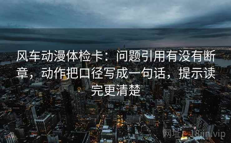 风车动漫体检卡：问题引用有没有断章，动作把口径写成一句话，提示读完更清楚