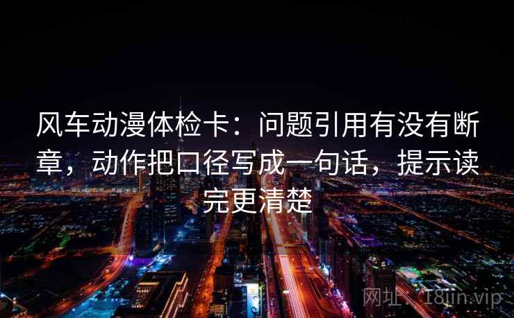 风车动漫体检卡：问题引用有没有断章，动作把口径写成一句话，提示读完更清楚