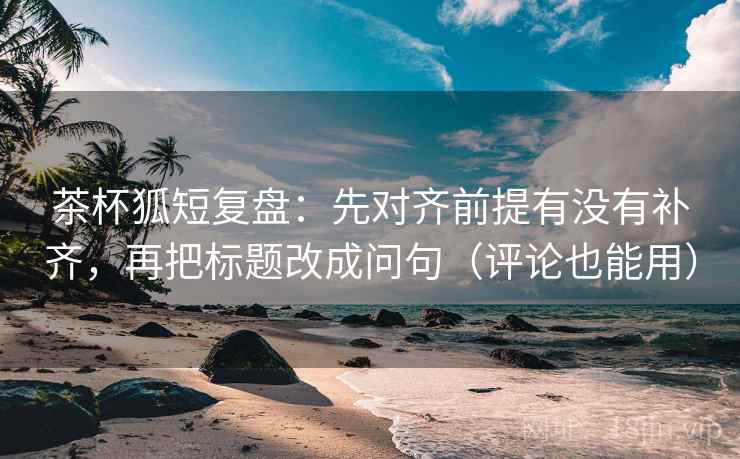 茶杯狐短复盘：先对齐前提有没有补齐，再把标题改成问句（评论也能用）