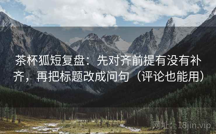 茶杯狐短复盘：先对齐前提有没有补齐，再把标题改成问句（评论也能用）