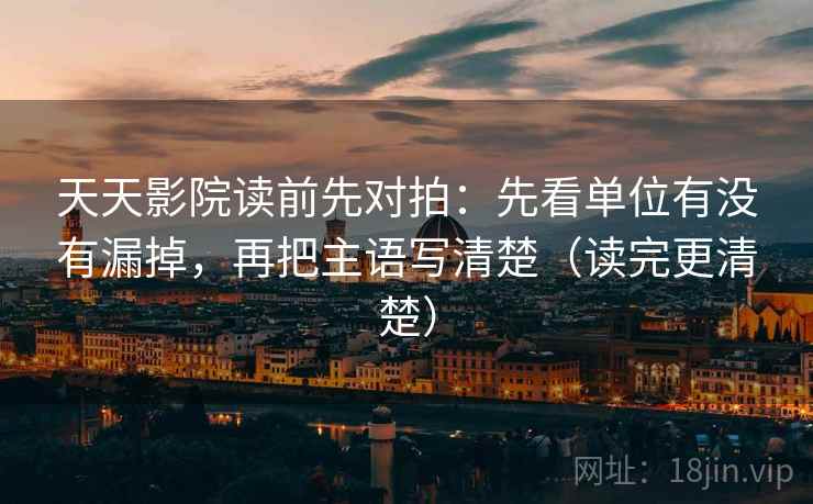 天天影院读前先对拍：先看单位有没有漏掉，再把主语写清楚（读完更清楚）