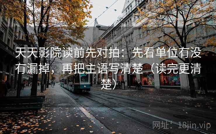 天天影院读前先对拍：先看单位有没有漏掉，再把主语写清楚（读完更清楚）