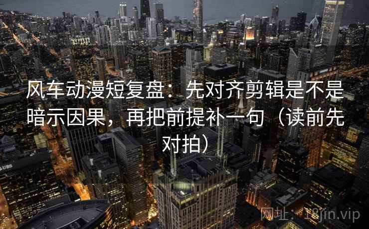 风车动漫短复盘：先对齐剪辑是不是暗示因果，再把前提补一句（读前先对拍）