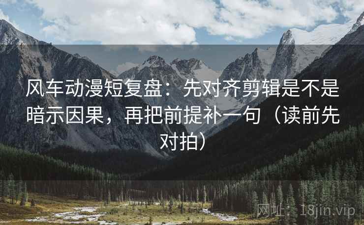 风车动漫短复盘：先对齐剪辑是不是暗示因果，再把前提补一句（读前先对拍）