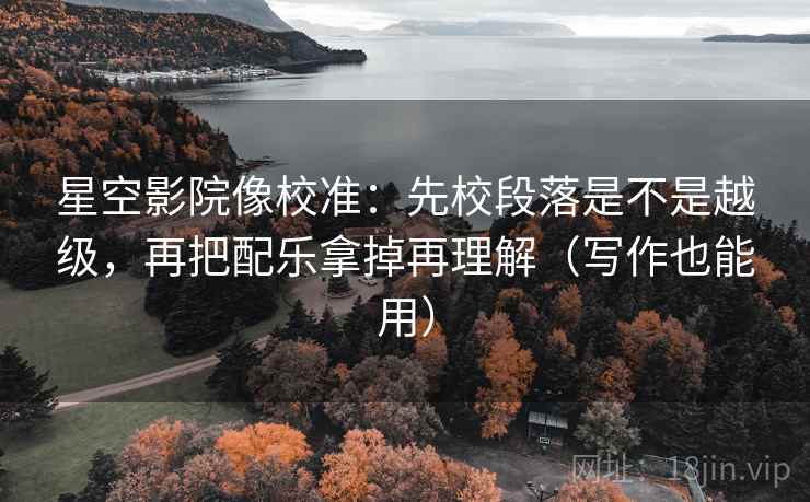 星空影院像校准：先校段落是不是越级，再把配乐拿掉再理解（写作也能用）