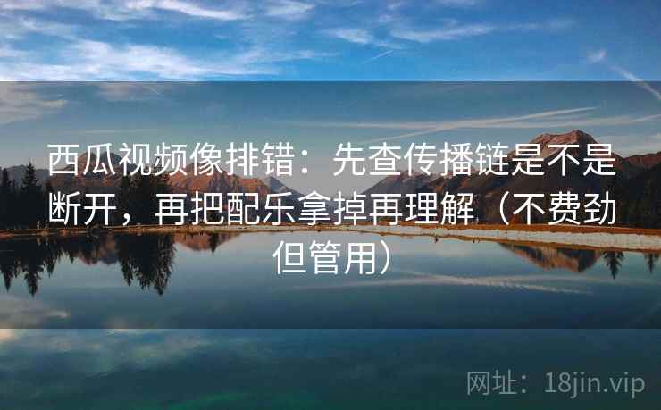 西瓜视频像排错：先查传播链是不是断开，再把配乐拿掉再理解（不费劲但管用）