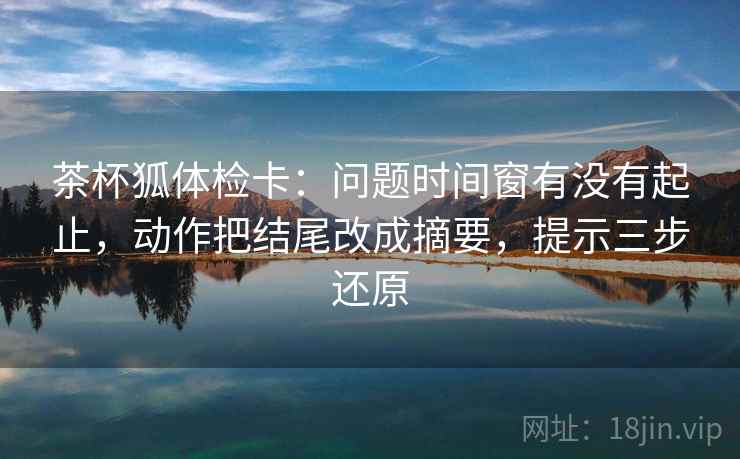 茶杯狐体检卡：问题时间窗有没有起止，动作把结尾改成摘要，提示三步还原
