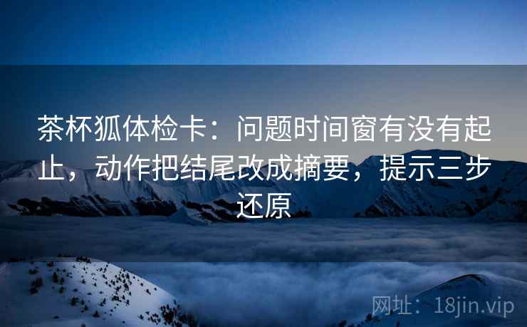 茶杯狐体检卡：问题时间窗有没有起止，动作把结尾改成摘要，提示三步还原