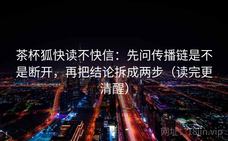 茶杯狐快读不快信：先问传播链是不是断开，再把结论拆成两步（读完更清醒）