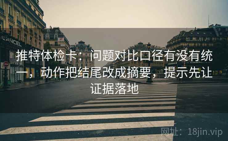 推特体检卡：问题对比口径有没有统一，动作把结尾改成摘要，提示先让证据落地