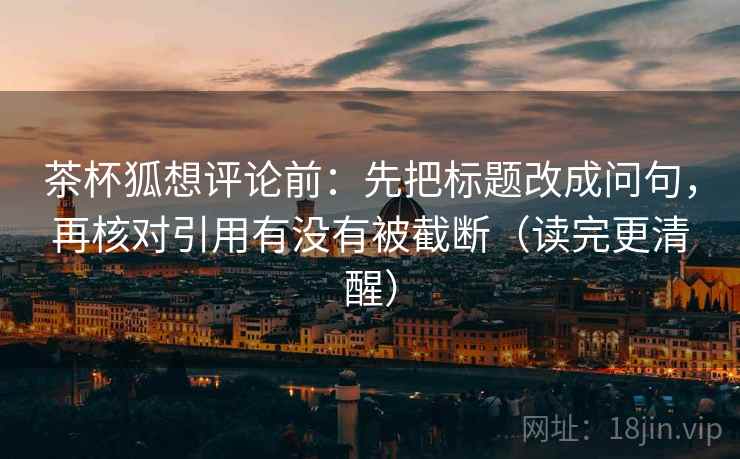 茶杯狐想评论前：先把标题改成问句，再核对引用有没有被截断（读完更清醒）