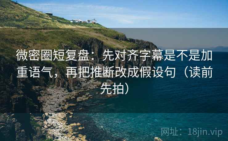 微密圈短复盘：先对齐字幕是不是加重语气，再把推断改成假设句（读前先拍）