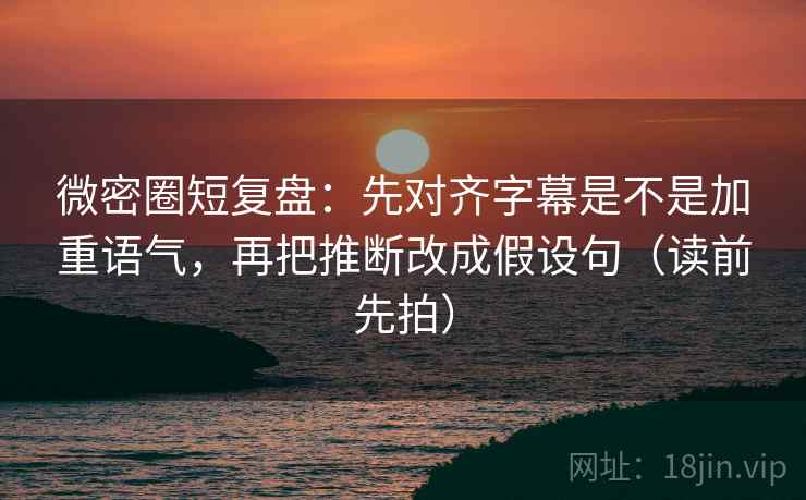 微密圈短复盘：先对齐字幕是不是加重语气，再把推断改成假设句（读前先拍）