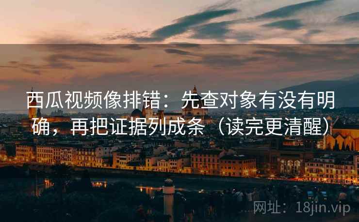 西瓜视频像排错：先查对象有没有明确，再把证据列成条（读完更清醒）
