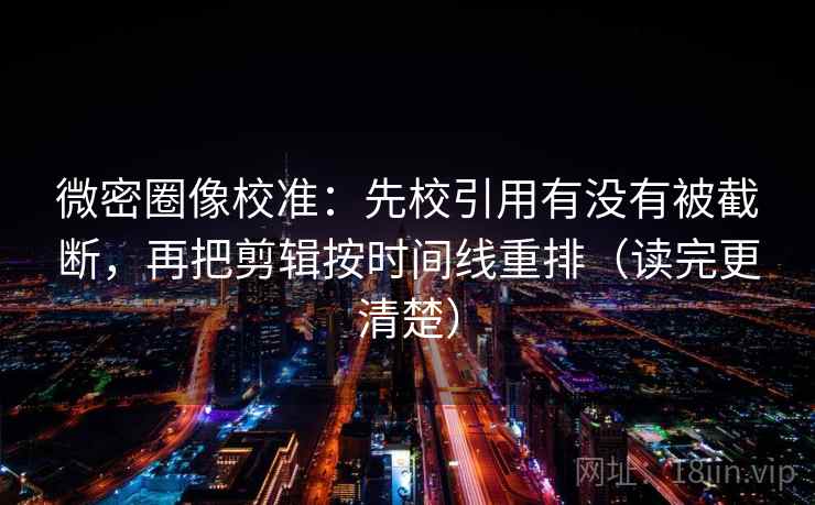 微密圈像校准：先校引用有没有被截断，再把剪辑按时间线重排（读完更清楚）