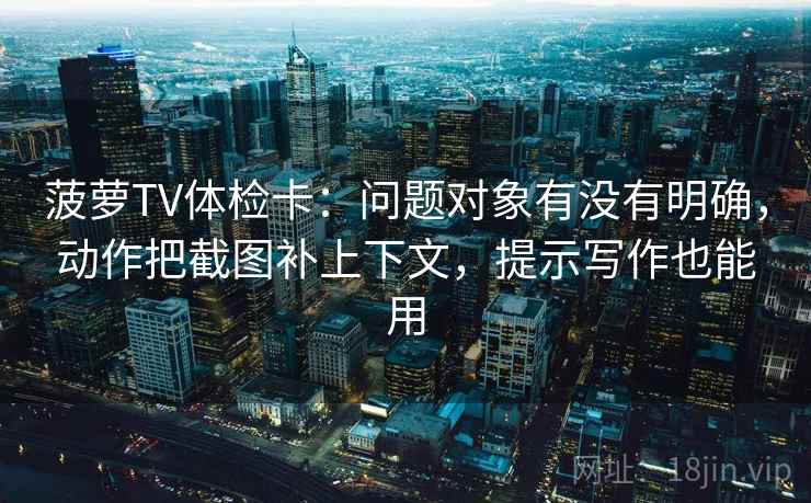 菠萝TV体检卡：问题对象有没有明确，动作把截图补上下文，提示写作也能用