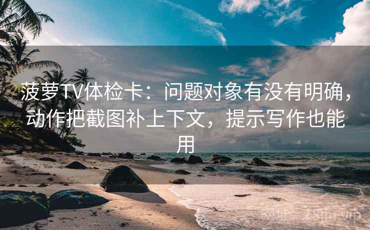 菠萝TV体检卡：问题对象有没有明确，动作把截图补上下文，提示写作也能用